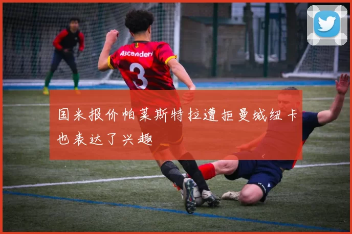 国米报价帕莱斯特拉遭拒曼城纽卡也表达了兴趣