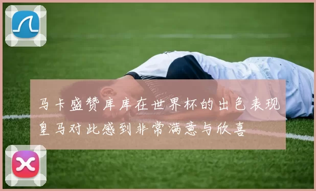 马卡盛赞库库在世界杯的出色表现皇马对此感到非常满意与欣喜