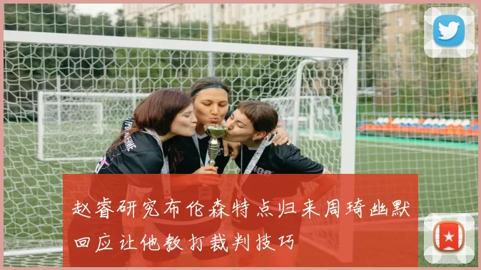 赵睿研究布伦森特点归来周琦幽默回应让他教打裁判技巧