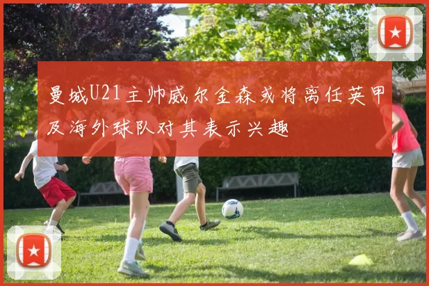 曼城U21主帅威尔金森或将离任英甲及海外球队对其表示兴趣