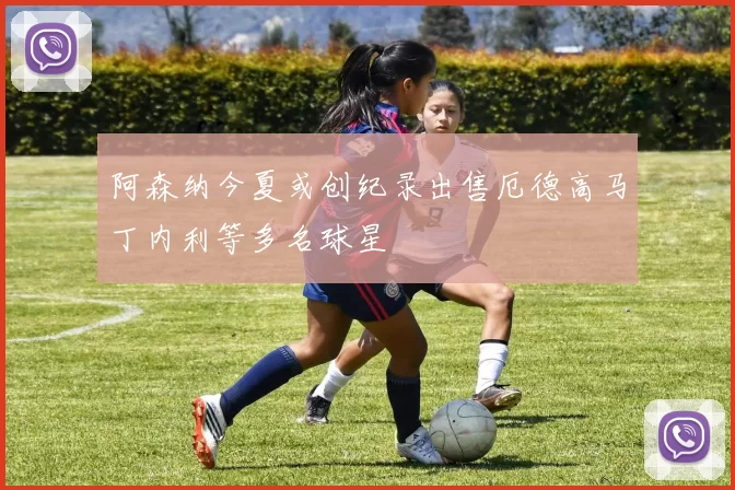 阿森纳今夏或创纪录出售厄德高马丁内利等多名球星
