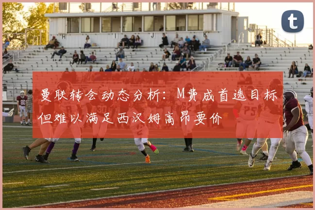 曼联转会动态分析：M费成首选目标但难以满足西汉姆高昂要价