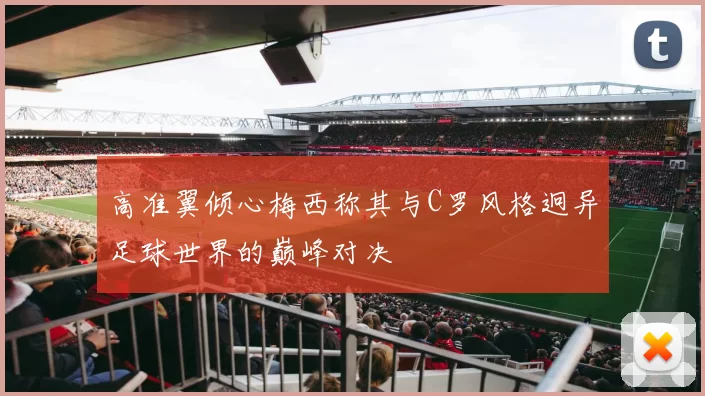 高准翼倾心梅西称其与C罗风格迥异足球世界的巅峰对决