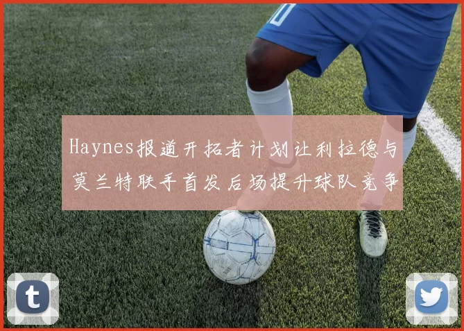 Haynes报道开拓者计划让利拉德与莫兰特联手首发后场提升球队竞争力
