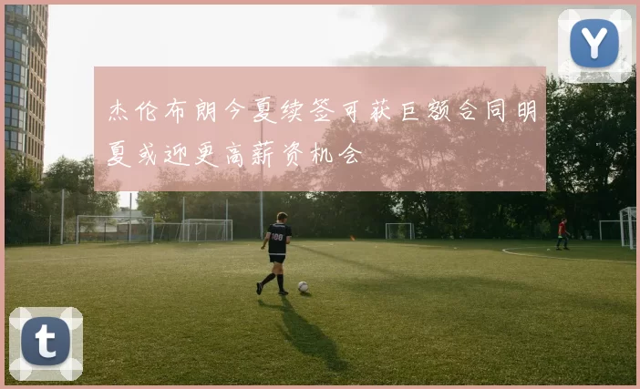 杰伦布朗今夏续签可获巨额合同明夏或迎更高薪资机会