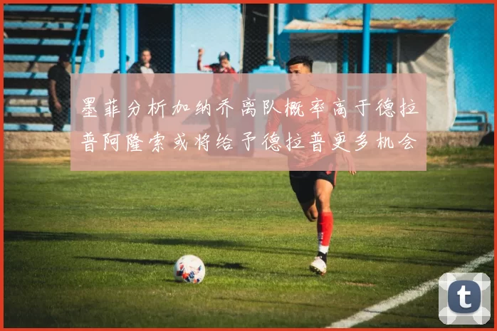 墨菲分析加纳乔离队概率高于德拉普阿隆索或将给予德拉普更多机会
