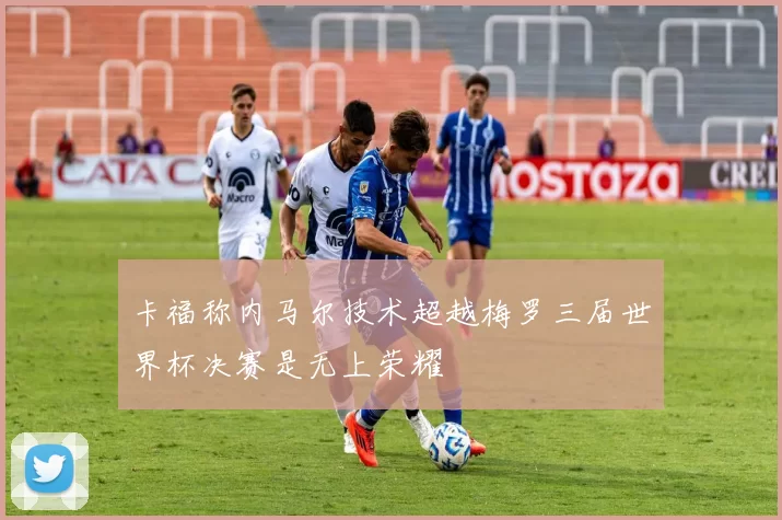 卡福称内马尔技术超越梅罗三届世界杯决赛是无上荣耀