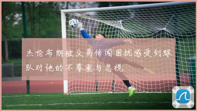 杰伦布朗被交易传闻困扰感受到球队对他的不尊重与忽视