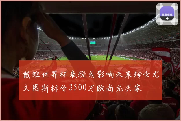 戴维世界杯表现或影响未来转会尤文图斯标价3500万欧尚无买家