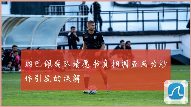 姆巴佩离队请愿书真相调查或为炒作引发的误解