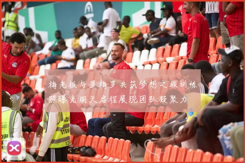 梅老板与罗梅罗共筑梦想之旅训练照曝光明天启程展现团队凝聚力