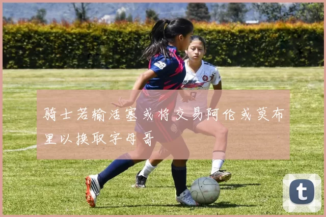 骑士若输活塞或将交易阿伦或莫布里以换取字母哥