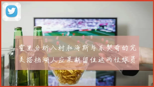 霍里分析八村和海斯与东契奇的完美搭档湖人应果断留住这两位球员