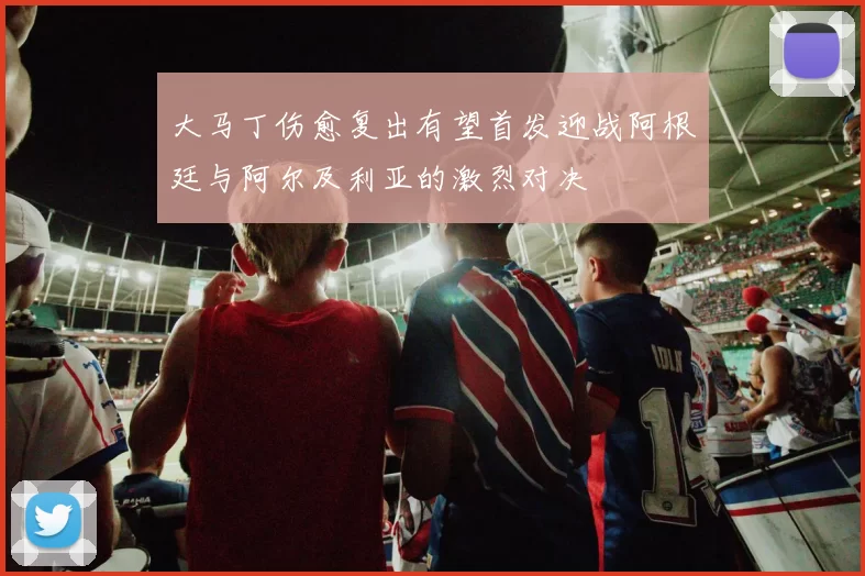大马丁伤愈复出有望首发迎战阿根廷与阿尔及利亚的激烈对决