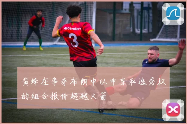 黄蜂在争夺布朗中以申京和选秀权的组合报价超越火箭