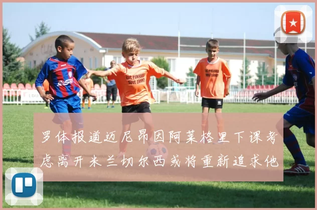 罗体报道迈尼昂因阿莱格里下课考虑离开米兰切尔西或将重新追求他