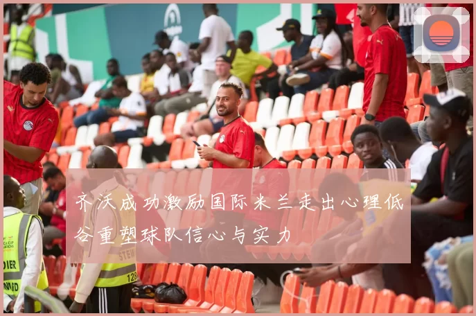 齐沃成功激励国际米兰走出心理低谷重塑球队信心与实力