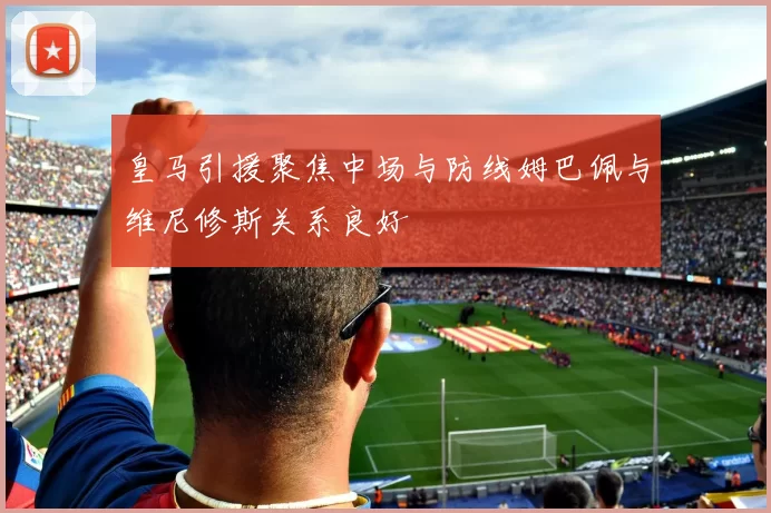皇马引援聚焦中场与防线姆巴佩与维尼修斯关系良好