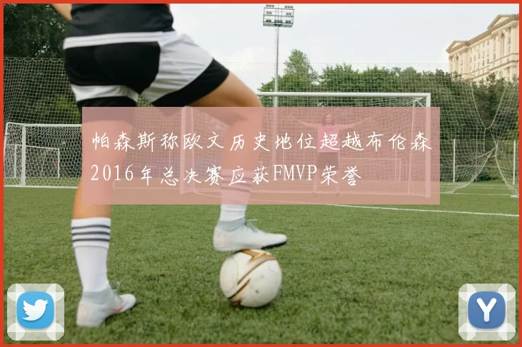帕森斯称欧文历史地位超越布伦森2016年总决赛应获FMVP荣誉