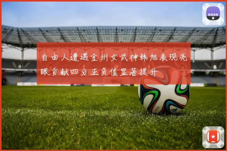 自由人遭遇金州女武神韩旭表现亮眼贡献四分正负值显著提升