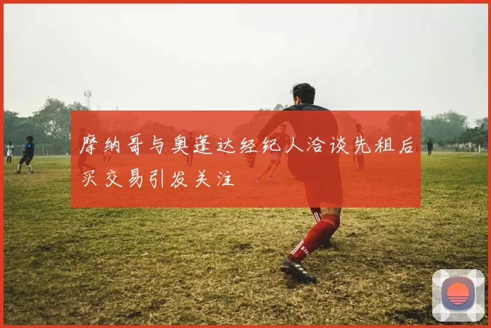 摩纳哥与奥蓬达经纪人洽谈先租后买交易引发关注