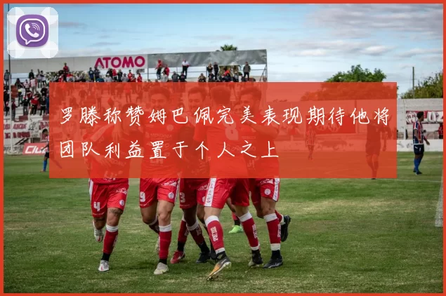 罗滕称赞姆巴佩完美表现期待他将团队利益置于个人之上