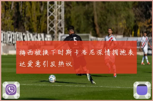 梅西被换下时斯卡洛尼深情拥抱表达爱意引发热议