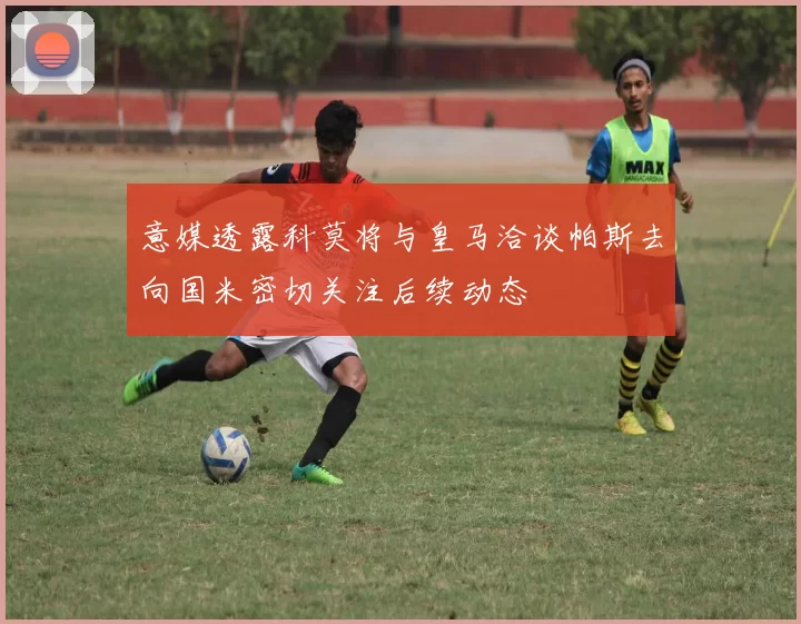 意媒透露科莫将与皇马洽谈帕斯去向国米密切关注后续动态