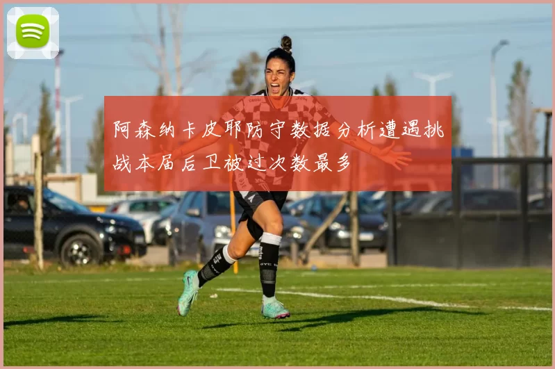 阿森纳卡皮耶防守数据分析遭遇挑战本届后卫被过次数最多