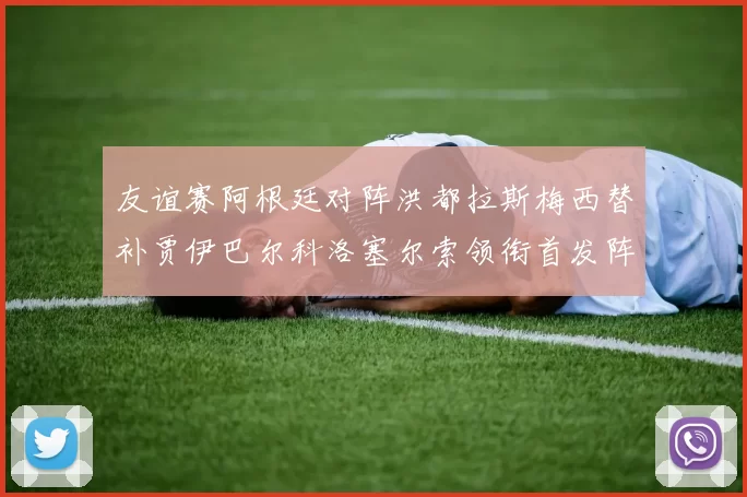 友谊赛阿根廷对阵洪都拉斯梅西替补贾伊巴尔科洛塞尔索领衔首发阵容