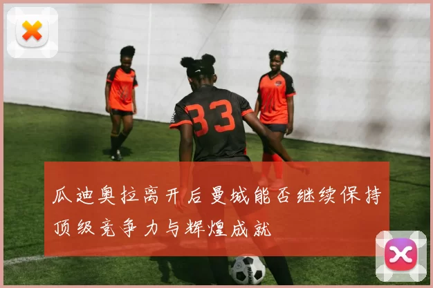 瓜迪奥拉离开后曼城能否继续保持顶级竞争力与辉煌成就
