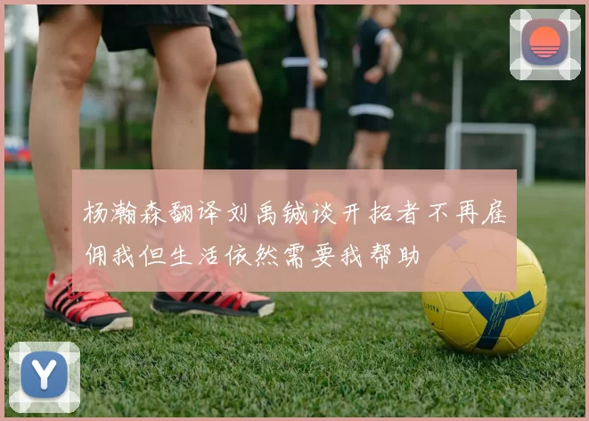 杨瀚森翻译刘禹铖谈开拓者不再雇佣我但生活依然需要我帮助