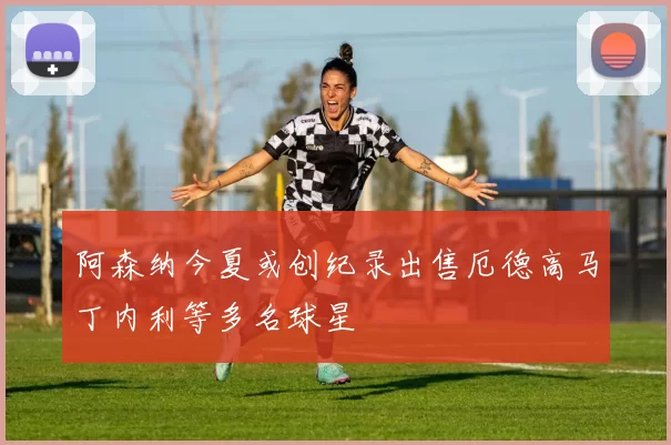 阿森纳今夏或创纪录出售厄德高马丁内利等多名球星