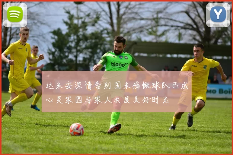 达米安深情告别国米感慨球队已成心灵家园与家人共度美好时光