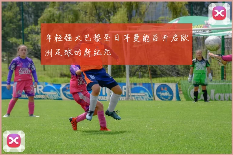 年轻强大巴黎圣日耳曼能否开启欧洲足球的新纪元
