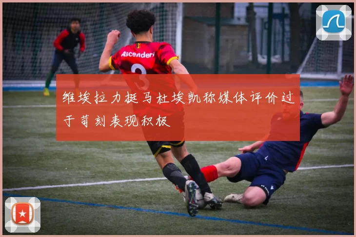 维埃拉力挺马杜埃凯称媒体评价过于苛刻表现积极