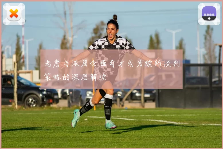 老詹与浓眉会面奇才或为续约谈判策略的深层解读